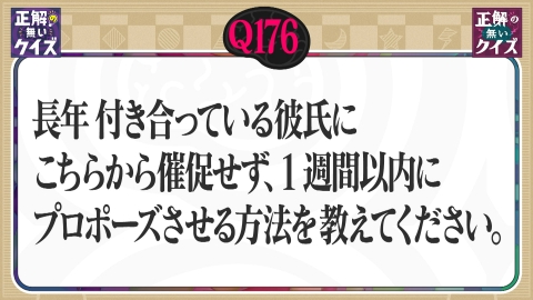 「正解の無いクイズ」～天才奇才変人さん、みんなで一緒に考えよう～ 【Q176】長年付き合っている彼氏に1週間以内でプロポーズさせる方法は？