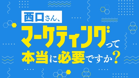 西口さん、マーケティングって本当に必要ですか？