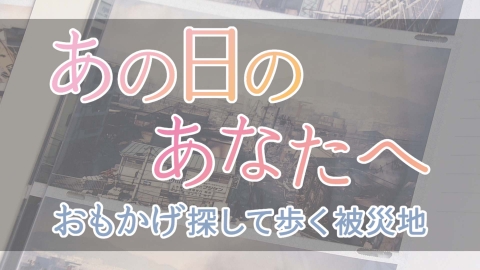 あの日のあなたへ～おもかげ探して歩く被災地～